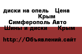 диски на опель › Цена ­ 10 000 - Крым, Симферополь Авто » Шины и диски   . Крым